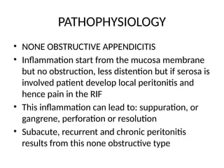 PATHOPHYSIOLOGY
• NONE OBSTRUCTIVE APPENDICITIS
• Inflammation start from the mucosa membrane
but no obstruction, less distention but if serosa is
involved patient develop local peritonitis and
hence pain in the RIF
• This inflammation can lead to: suppuration, or
gangrene, perforation or resolution
• Subacute, recurrent and chronic peritonitis
results from this none obstructive type
 