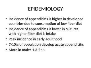 EPIDEMIOLOGY
• Incidence of appendicitis is higher in developed
countries due to consumption of low fiber diet
• Incidence of appendicitis is lower in cultures
with higher fiber diet is intake
• Peak incidence in early adulthood
• 7-10% of population develop acute appendicitis
• More in males 1.3-2 : 1
 