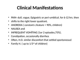 Clinical Manifestations
• PAIN- dull, vague, Epigastric or peri-umblical, for 6-12 hrs. then
• shifts to the right lower quadrant.
• ANOREXIA ( constant c.feature > 90%, children)
• NAUSEA and
• INFREQUENT VOMİTING (1or 2 episodes,75%).
• Constipation, occasionally diarrhea
• Often, H.O. similar discomfort that settled spontaneousl
• Family H. ( up to 1/3rd
of children)
 