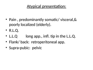Atypical presentation:
• Pain , predominantly somatic/ visceral,&
poorly localized (elderly).
• R.L.Q.
• L.L.Q long app., infl. tip in the L.L.Q.
• Flank/ back: retroperitoneal app.
• Supra-pubic: pelvic
 