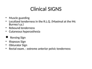 Clinical SIGNS
• Muscle guarding
• Localized tenderness in the R.L.Q. (Maximal at the Mc
Burney’s p.)
• Rebound tenderness
• Cutaneous hyperasthesia
• Rovsing Sign
• Iliopsoas Sign
• Obturator Sign
• Rectal exam. : extreme anterior pelvic tenderness
 