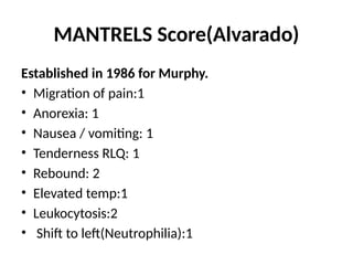 MANTRELS Score(Alvarado)
Established in 1986 for Murphy.
• Migration of pain:1
• Anorexia: 1
• Nausea / vomiting: 1
• Tenderness RLQ: 1
• Rebound: 2
• Elevated temp:1
• Leukocytosis:2
• Shift to left(Neutrophilia):1
 