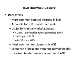 HIGH RISK PATIENTS, CONT'D.
• Pediatrics
– Most common surgical disorder in kids
– Accounts for 5 % of abd. pain visits
– Up to 50 % initially misdiagnosed
• < 2 yrs. : perforation rate approaches 100 %
• 3 to 5 yrs. = 71 %
• 6 to 10 yrs. = 40 %
– Most common misdiagnosis is AGE
– Sequence of pain and vomiting may be helpful
– Localized tenderness not a feature of AGE
 