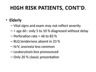 HIGH RISK PATIENTS, CONT'D.
• Elderly
– Vital signs and exam may not reflect severity
– > age 60 : only 5 to 10 % diagnosed without delay
– Perforation rate = 46 to 83 %
– RLQ tenderness absent in 23 %
– N/V, anorexia less common
– Leukocytosis less pronounced
– Only 20 % classic presentation
 