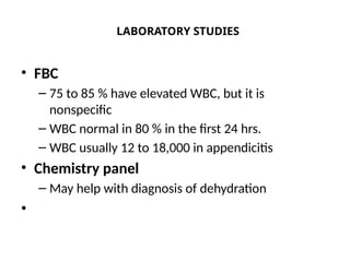 LABORATORY STUDIES
• FBC
– 75 to 85 % have elevated WBC, but it is
nonspecific
– WBC normal in 80 % in the first 24 hrs.
– WBC usually 12 to 18,000 in appendicitis
• Chemistry panel
– May help with diagnosis of dehydration
•
 