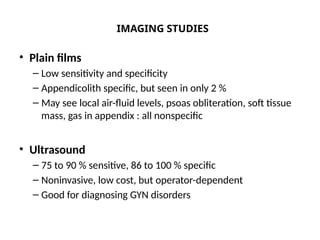 IMAGING STUDIES
• Plain films
– Low sensitivity and specificity
– Appendicolith specific, but seen in only 2 %
– May see local air-fluid levels, psoas obliteration, soft tissue
mass, gas in appendix : all nonspecific
• Ultrasound
– 75 to 90 % sensitive, 86 to 100 % specific
– Noninvasive, low cost, but operator-dependent
– Good for diagnosing GYN disorders
 