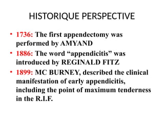 HISTORIQUE PERSPECTIVE
• 1736: The first appendectomy was
performed by AMYAND
• 1886: The word “appendicitis” was
introduced by REGINALD FITZ
• 1899: MC BURNEY, described the clinical
manifestation of early appendicitis,
including the point of maximum tenderness
in the R.I.F.
 