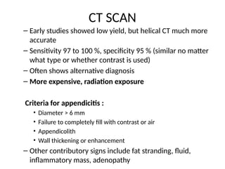 CT SCAN
– Early studies showed low yield, but helical CT much more
accurate
– Sensitivity 97 to 100 %, specificity 95 % (similar no matter
what type or whether contrast is used)
– Often shows alternative diagnosis
– More expensive, radiation exposure
Criteria for appendicitis :
• Diameter > 6 mm
• Failure to completely fill with contrast or air
• Appendicolith
• Wall thickening or enhancement
– Other contributory signs include fat stranding, fluid,
inflammatory mass, adenopathy
 