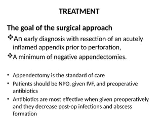 TREATMENT
The goal of the surgical approach
An early diagnosis with resection of an acutely
inflamed appendix prior to perforation,
A minimum of negative appendectomies.
• Appendectomy is the standard of care
• Patients should be NPO, given IVF, and preoperative
antibiotics
• Antibiotics are most effective when given preoperatively
and they decrease post-op infections and abscess
formation
 