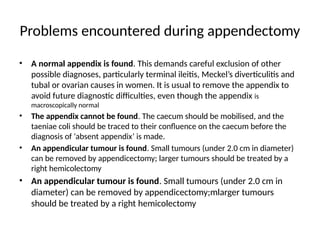 Problems encountered during appendectomy
• A normal appendix is found. This demands careful exclusion of other
possible diagnoses, particularly terminal ileitis, Meckel’s diverticulitis and
tubal or ovarian causes in women. It is usual to remove the appendix to
avoid future diagnostic difficulties, even though the appendix is
macroscopically normal
• The appendix cannot be found. The caecum should be mobilised, and the
taeniae coli should be traced to their confluence on the caecum before the
diagnosis of ‘absent appendix’ is made.
• An appendicular tumour is found. Small tumours (under 2.0 cm in diameter)
can be removed by appendicectomy; larger tumours should be treated by a
right hemicolectomy
• An appendicular tumour is found. Small tumours (under 2.0 cm in
diameter) can be removed by appendicectomy;mlarger tumours
should be treated by a right hemicolectomy
 