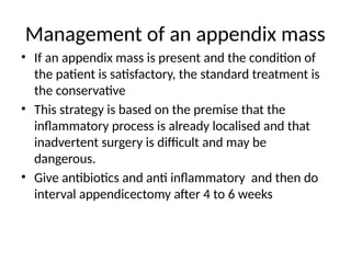 Management of an appendix mass
• If an appendix mass is present and the condition of
the patient is satisfactory, the standard treatment is
the conservative
• This strategy is based on the premise that the
inflammatory process is already localised and that
inadvertent surgery is difficult and may be
dangerous.
• Give antibiotics and anti inflammatory and then do
interval appendicectomy after 4 to 6 weeks
 
