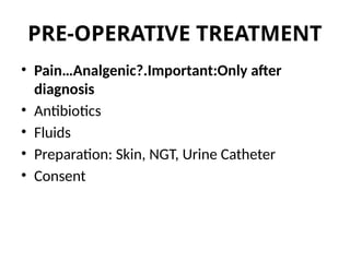 PRE-OPERATIVE TREATMENT
• Pain…Analgenic?.Important:Only after
diagnosis
• Antibiotics
• Fluids
• Preparation: Skin, NGT, Urine Catheter
• Consent
 