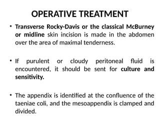 OPERATIVE TREATMENT
• Transverse Rocky-Davis or the classical McBurney
or midline skin incision is made in the abdomen
over the area of maximal tenderness.
• If purulent or cloudy peritoneal fluid is
encountered, it should be sent for culture and
sensitivity.
• The appendix is identified at the confluence of the
taeniae coli, and the mesoappendix is clamped and
divided.
 