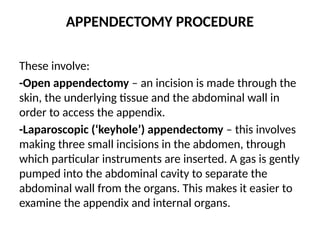 APPENDECTOMY PROCEDURE
These involve:
-Open appendectomy – an incision is made through the
skin, the underlying tissue and the abdominal wall in
order to access the appendix.
-Laparoscopic (‘keyhole’) appendectomy – this involves
making three small incisions in the abdomen, through
which particular instruments are inserted. A gas is gently
pumped into the abdominal cavity to separate the
abdominal wall from the organs. This makes it easier to
examine the appendix and internal organs.
 
