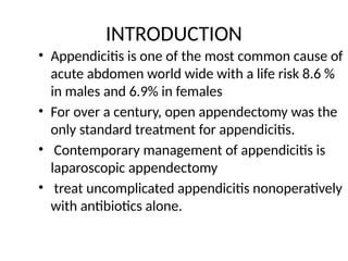 INTRODUCTION
• Appendicitis is one of the most common cause of
acute abdomen world wide with a life risk 8.6 %
in males and 6.9% in females
• For over a century, open appendectomy was the
only standard treatment for appendicitis.
• Contemporary management of appendicitis is
laparoscopic appendectomy
• treat uncomplicated appendicitis nonoperatively
with antibiotics alone.
 