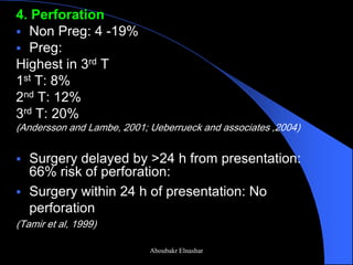 4. Perforation 
Non Preg: 4 -19% 
Preg: 
Highest in 3rd T 
1st T: 8% 
2nd T: 12% 
3rd T: 20% 
(Andersson and Lambe, 2001; Ueberrueck and associates ,2004) 
Surgery delayed by >24 h from presentation: 66% risk of perforation: 
Surgery within 24 h of presentation: No perforation 
(Tamir et al, 1999) 
Aboubakr Elnashar  