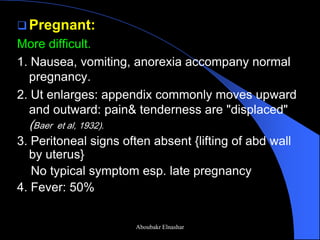 Pregnant: 
More difficult. 
1. Nausea, vomiting, anorexia accompany normal pregnancy. 
2. Ut enlarges: appendix commonly moves upward and outward: pain& tenderness are "displaced" (Baer et al, 1932). 
3. Peritoneal signs often absent {lifting of abd wall by uterus} 
No typical symptom esp. late pregnancy 
4. Fever: 50% 
Aboubakr Elnashar  