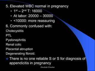 5. Elevated WBC normal in pregnancy 
•1st – 2nd T: 16000 
•At labor: 20000 – 30000 
•<10000: more reassuring 
6. Commonly confused with: 
Cholecystitis 
PTL 
Pyelonephritis 
Renal colic 
Placental abruption 
Degenerating fibroid. 
There is no one reliable S or S for diagnosis of appendicitis in pregnancy 
Aboubakr Elnashar  