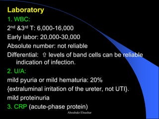 Laboratory 
1. WBC: 
2nd &3rd T: 6,000-16,000 
Early labor: 20,000-30,000 
Absolute number: not reliable 
Differential:  levels of band cells can be reliable indication of infection. 
2. U/A: 
mild pyuria or mild hematuria: 20% 
{extraluminal irritation of the ureter, not UTI}. 
mild proteinuria 
3. CRP (acute-phase protein) 
Aboubakr Elnashar  