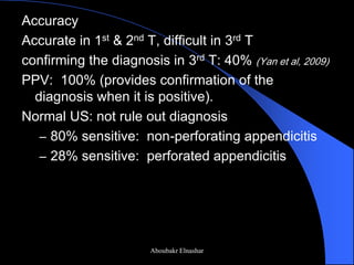 Accuracy 
Accurate in 1st & 2nd T, difficult in 3rd T 
confirming the diagnosis in 3rd T: 40% (Yan et al, 2009) 
PPV: 100% (provides confirmation of the diagnosis when it is positive). 
Normal US: not rule out diagnosis 
–80% sensitive: non-perforating appendicitis 
–28% sensitive: perforated appendicitis 
Aboubakr Elnashar  