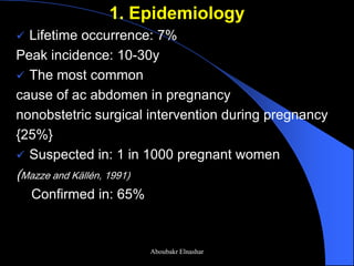 1. Epidemiology 
Lifetime occurrence: 7% 
Peak incidence: 10-30y 
The most common 
cause of ac abdomen in pregnancy 
nonobstetric surgical intervention during pregnancy 
{25%} 
Suspected in: 1 in 1000 pregnant women 
(Mazze and Källén, 1991) 
Confirmed in: 65% 
Aboubakr Elnashar  