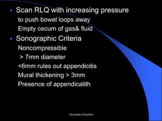 Scan RLQ with increasing pressure 
to push bowel loops away 
Empty cecum of gas& fluid 
Sonographic Criteria 
Noncompressible 
> 7mm diameter 
<6mm rules out appendicitis 
Mural thickening > 3mm 
Presence of appendicalith 
Aboubakr Elnashar  