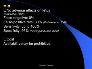 MRI 
No adverse effects on fetus (Israel et al, 2008). False-negative: 0% False-positive rate: 30% (Pedrosa et al, 2009) Sensitivity: up to 100% Specificity: 96% (Fielding and Chin, 2006). 
Cost Availability may be prohibitive. 
Aboubakr Elnashar  