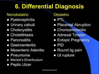 6. Differential Diagnosis 
Nonobstetric 
Pyelonephritis 
Urinary calculi 
Cholecystitis 
Cholelithiasis 
Pancreatitis 
Gastroenteritis 
Mesenteric Adenitis 
Pneumonia 
Meckel’s Diverticulum 
Peptic Ulcer 
Obstetric 
PTL 
Placental Abruption 
Chorioamnionitis 
Adnexal Torsion 
Ectopic Pregnancy 
PID 
Round lig pain 
Ut rupture 
Aboubakr Elnashar  
