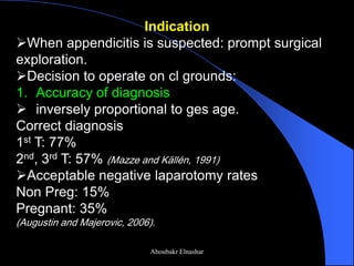 Indication 
When appendicitis is suspected: prompt surgical exploration. 
Decision to operate on cl grounds: 
1.Accuracy of diagnosis 
inversely proportional to ges age. Correct diagnosis 1st T: 77% 2nd, 3rd T: 57% (Mazze and Källén, 1991) 
Acceptable negative laparotomy rates Non Preg: 15% Pregnant: 35% (Augustin and Majerovic, 2006). 
Aboubakr Elnashar  