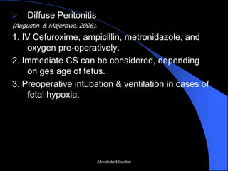 Diffuse Peritonitis 
(Augustin & Majerovic, 2006). 
1. IV Cefuroxime, ampicillin, metronidazole, and oxygen pre-operatively. 
2. Immediate CS can be considered, depending on ges age of fetus. 
3. Preoperative intubation & ventilation in cases of fetal hypoxia. 
Aboubakr Elnashar  