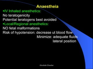 Anaestheia 
IV Inhaled anesthetics: No teratogenicity Potential teratogens best avoided 
Local/Regional anesthetics: NO fetal malformations Risk of hypotension: decrease ut blood flow Minimize: adequate fluids lateral position 
Aboubakr Elnashar  