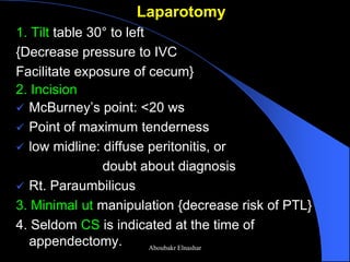 Laparotomy 
1. Tilt table 30° to left 
{Decrease pressure to IVC 
Facilitate exposure of cecum} 
2. Incision 
McBurney’s point: <20 ws 
Point of maximum tenderness 
low midline: diffuse peritonitis, or 
doubt about diagnosis 
Rt. Paraumbilicus 
3. Minimal ut manipulation {decrease risk of PTL} 
4. Seldom CS is indicated at the time of appendectomy. 
Aboubakr Elnashar  