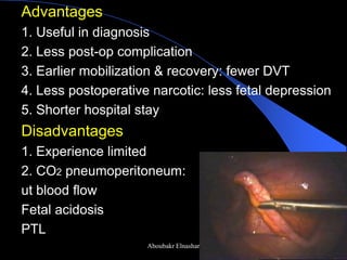 Advantages 
1. Useful in diagnosis 
2. Less post-op complication 
3. Earlier mobilization & recovery: fewer DVT 
4. Less postoperative narcotic: less fetal depression 
5. Shorter hospital stay 
Disadvantages 
1. Experience limited 
2. CO2 pneumoperitoneum: 
ut blood flow 
Fetal acidosis 
PTL 
Aboubakr Elnashar  