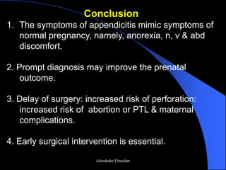 Conclusion 
1.The symptoms of appendicitis mimic symptoms of normal pregnancy, namely, anorexia, n, v & abd discomfort. 2. Prompt diagnosis may improve the prenatal outcome. 3. Delay of surgery: increased risk of perforation: increased risk of abortion or PTL & maternal complications. 4. Early surgical intervention is essential. 
Aboubakr Elnashar  