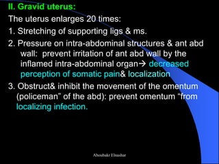 II. Gravid uterus: 
The uterus enlarges 20 times: 
1. Stretching of supporting ligs & ms. 
2. Pressure on intra-abdominal structures & ant abd wall: prevent irritation of ant abd wall by the inflamed intra-abdominal organ decreased perception of somatic pain& localization 
3. Obstruct& inhibit the movement of the omentum (policeman” of the abd): prevent omentum “from localizing infection. 
Aboubakr Elnashar  