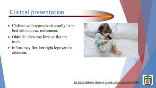 BANGABANDHU SHEIKH MUJIB MEDICAL UNIVERSITY
Clinical presentation
 Children with appendicitis usually lie in
bed with minimal movement.
 Older children may limp or flex the
trunk
 Infants may flex ther right leg over the
abdomen.
 