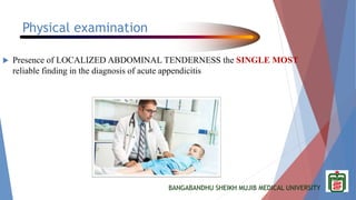 BANGABANDHU SHEIKH MUJIB MEDICAL UNIVERSITY
Physical examination
 Presence of LOCALIZED ABDOMINAL TENDERNESS the SINGLE MOST
reliable finding in the diagnosis of acute appendicitis
 