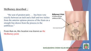 BANGABANDHU SHEIKH MUJIB MEDICAL UNIVERSITY
McBurney described :
“the seat of greatest pain . . . has been very
exactly between an inch and a half and two inches
from the anterior spinous process of the ilium on a
straight line drawn from the process to the
umbilicus.”
From then on, this location was known as the
McBurney point
 