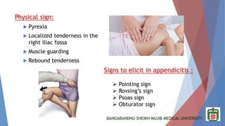 BANGABANDHU SHEIKH MUJIB MEDICAL UNIVERSITY
Physical sign:
 Pyrexia
 Localized tenderness in the
right iliac fossa
 Muscle guarding
 Rebound tenderness
Signs to elicit in appendicitis :
 Pointing sign
 Rovsing’s sign
 Psoas sign
 Obturator sign
 