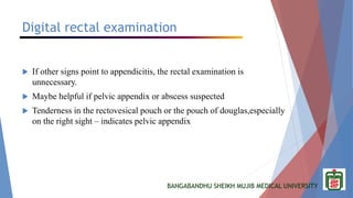 BANGABANDHU SHEIKH MUJIB MEDICAL UNIVERSITY
Digital rectal examination
 If other signs point to appendicitis, the rectal examination is
unnecessary.
 Maybe helpful if pelvic appendix or abscess suspected
 Tenderness in the rectovesical pouch or the pouch of douglas,especially
on the right sight – indicates pelvic appendix
 