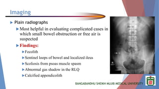 BANGABANDHU SHEIKH MUJIB MEDICAL UNIVERSITY
Imaging
 Plain radiographs
Most helpful in evaluating complicated cases in
which small bowel obstruction or free air is
suspected
Findings:
Fecolith
Sentinel loops of bowel and localized ileus
Scoliosis from psoas muscle spasm
Abnormal gas shadow in the RLQ
Calcified appendicolith
 