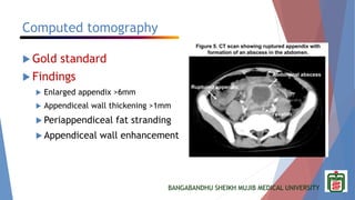 BANGABANDHU SHEIKH MUJIB MEDICAL UNIVERSITY
Computed tomography
 Gold standard
 Findings
 Enlarged appendix >6mm
 Appendiceal wall thickening >1mm
 Periappendiceal fat stranding
 Appendiceal wall enhancement
 