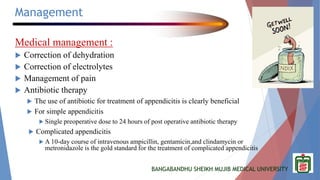 BANGABANDHU SHEIKH MUJIB MEDICAL UNIVERSITY
Management
Medical management :
 Correction of dehydration
 Correction of electrolytes
 Management of pain
 Antibiotic therapy
 The use of antibiotic for treatment of appendicitis is clearly beneficial
 For simple appendicitis
 Single preoperative dose to 24 hours of post operative antibiotic therapy
 Complicated appendicitis
 A 10-day course of intravenous ampicillin, gentamicin,and clindamycin or
metronidazole is the gold standard for the treatment of complicated appendicitis
 