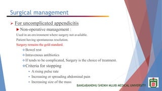BANGABANDHU SHEIKH MUJIB MEDICAL UNIVERSITY
Surgical management
 For uncomplicated appendicitis
 Non-operative management :
Used in an environment where surgery not available.
Patient having spontaneous resolution.
Surgery remains the gold standard.
Bowel rest
Intravenous antibiotics
If tends to be complicated, Surgery is the choice of treatment.
Criteria for stopping
 A rising pulse rate
 Increasing or spreading abdominal pain
 Increasing size of the mass
 