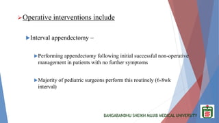 BANGABANDHU SHEIKH MUJIB MEDICAL UNIVERSITY
Operative interventions include
Interval appendectomy –
Performing appendectomy following initial successful non-operative
management in patients with no further symptoms
Majority of pediatric surgeons perform this routinely (6-8wk
interval)
 