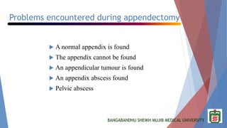 BANGABANDHU SHEIKH MUJIB MEDICAL UNIVERSITY
Problems encountered during appendectomy
 A normal appendix is found
 The appendix cannot be found
 An appendicular tumour is found
 An appendix abscess found
 Pelvic abscess
 