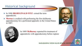 BANGABANDHU SHEIKH MUJIB MEDICAL UNIVERSITY
Historical background
 In 1886 DR.REGINALD FITZ coined the term
appendicitis.
 Morton is credited with performing the first deliberate
appendectomy for a perforated appendix in the United States
in 1887.
In 1889 McBurney reported his treatment of
appendicitis with appendectomy before rupture
 
