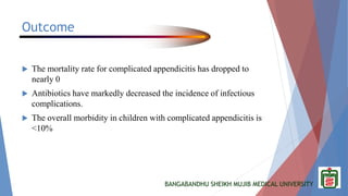 BANGABANDHU SHEIKH MUJIB MEDICAL UNIVERSITY
Outcome
 The mortality rate for complicated appendicitis has dropped to
nearly 0
 Antibiotics have markedly decreased the incidence of infectious
complications.
 The overall morbidity in children with complicated appendicitis is
<10%
 