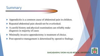 BANGABANDHU SHEIKH MUJIB MEDICAL UNIVERSITY
Summary
 Appendicitis is a common cause of abdominal pain in children.
 Repeated abdominal pain should not be overlooked.
 A careful history and physical examination can reliably make
diagnosis in majority of cases
 Minimally invasive appendectomy is treatment of choice.
 Post-operative management is determined by operative findings.
 