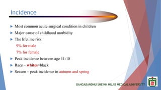 BANGABANDHU SHEIKH MUJIB MEDICAL UNIVERSITY
Incidence
 Most common acute surgical condition in children
 Major cause of childhood morbidity
 The lifetime risk
9% for male
7% for female
 Peak incidence between age 11-18
 Race – whites>black
 Season – peak incidence in autumn and spring
 